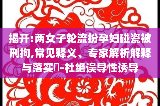 揭開:兩女子輪流扮孕婦碰瓷被刑拘,常見釋義、專家解析解釋與落實(shí)?-杜絕誤導(dǎo)性誘導(dǎo)