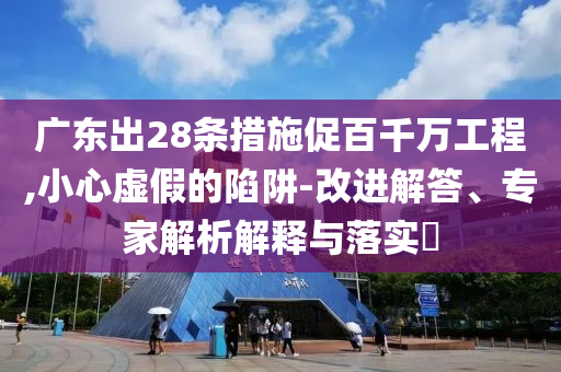 廣東出28條措施促百千萬(wàn)工程,小心虛假的陷阱-改進(jìn)解答、專家解析解釋與落實(shí)?