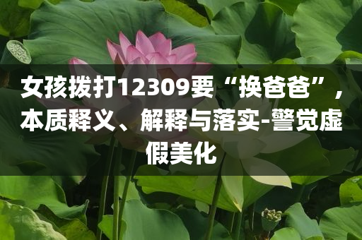 女孩撥打12309要“換爸爸”,本質(zhì)釋義、解釋與落實(shí)-警覺(jué)虛假美化