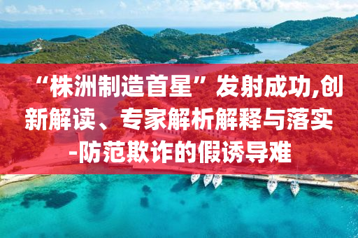 “株洲制造首星”發(fā)射成功,創(chuàng)新解讀、專家解析解釋與落實-防范欺詐的假誘導(dǎo)難