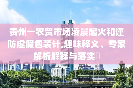 貴州一農(nóng)貿(mào)市場凌晨起火和謹(jǐn)防虛假包裝計,趣味釋義、專家解析解釋與落實?