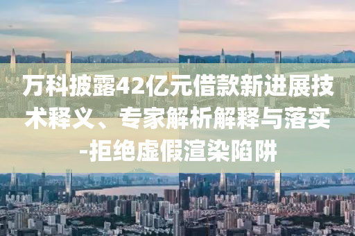 萬科披露42億元借款新進(jìn)展技術(shù)釋義、專家解析解釋與落實(shí)-拒絕虛假渲染陷阱