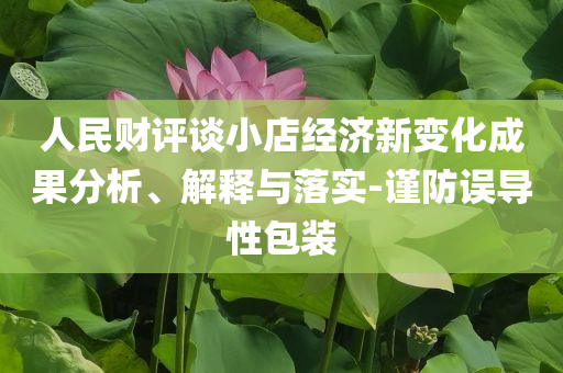 人民財(cái)評(píng)談小店經(jīng)濟(jì)新變化成果分析、解釋與落實(shí)-謹(jǐn)防誤導(dǎo)性包裝