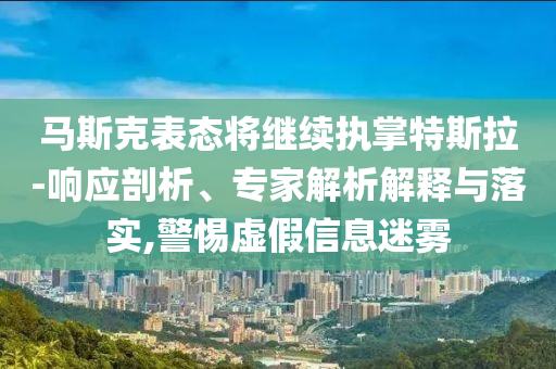 馬斯克表態(tài)將繼續(xù)執(zhí)掌特斯拉-響應(yīng)剖析、專家解析解釋與落實(shí),警惕虛假信息迷霧