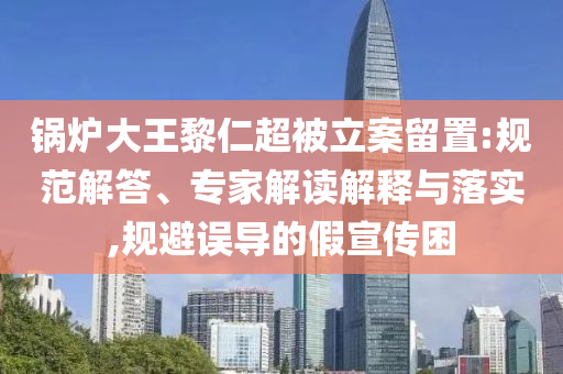 鍋爐大王黎仁超被立案留置:規(guī)范解答、專家解讀解釋與落實(shí),規(guī)避誤導(dǎo)的假宣傳困
