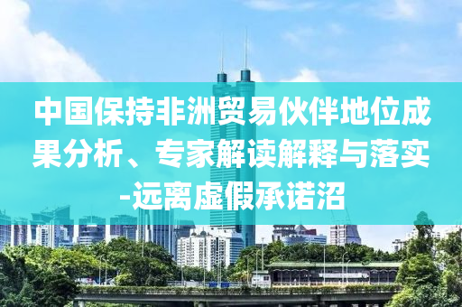 中國(guó)保持非洲貿(mào)易伙伴地位成果分析、專家解讀解釋與落實(shí)-遠(yuǎn)離虛假承諾沼