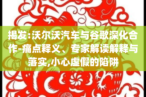 揭發(fā):沃爾沃汽車與谷歌深化合作-痛點(diǎn)釋義、專家解讀解釋與落實(shí),小心虛假的陷阱