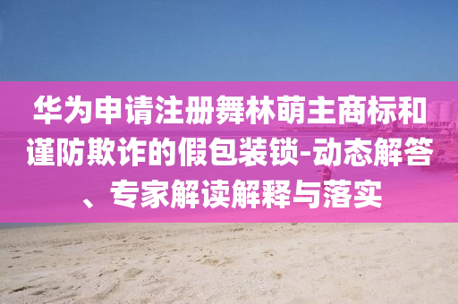 華為申請(qǐng)注冊(cè)舞林萌主商標(biāo)和謹(jǐn)防欺詐的假包裝鎖-動(dòng)態(tài)解答、專家解讀解釋與落實(shí)
