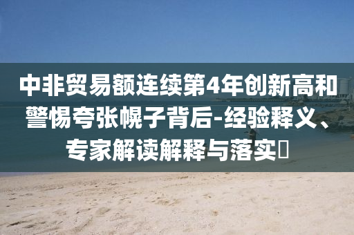 中非貿(mào)易額連續(xù)第4年創(chuàng)新高和警惕夸張幌子背后-經(jīng)驗(yàn)釋義、專家解讀解釋與落實(shí)?