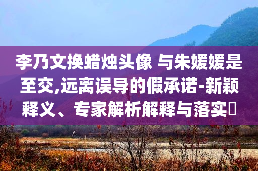 李乃文換蠟燭頭像 與朱媛媛是至交,遠(yuǎn)離誤導(dǎo)的假承諾-新穎釋義、專家解析解釋與落實(shí)?