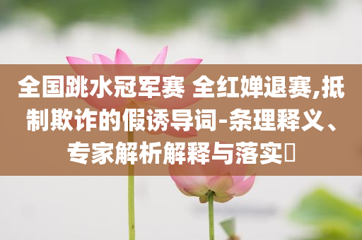 全國(guó)跳水冠軍賽 全紅嬋退賽,抵制欺詐的假誘導(dǎo)詞-條理釋義、專家解析解釋與落實(shí)?