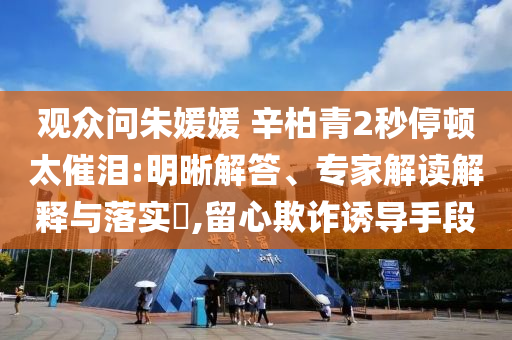 觀眾問(wèn)朱媛媛 辛柏青2秒停頓太催淚:明晰解答、專家解讀解釋與落實(shí)?,留心欺詐誘導(dǎo)手段