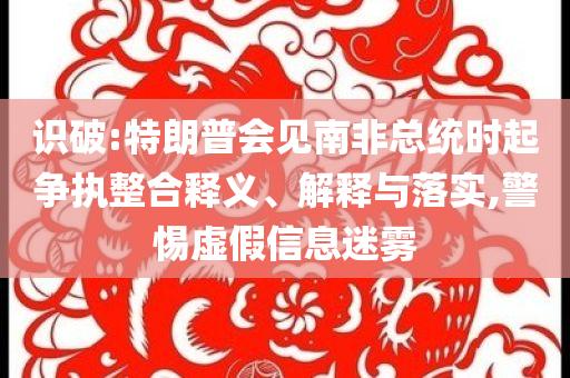 識(shí)破:特朗普會(huì)見(jiàn)南非總統(tǒng)時(shí)起爭(zhēng)執(zhí)整合釋義、解釋與落實(shí),警惕虛假信息迷霧