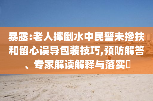 暴露:老人摔倒水中民警未攙扶和留心誤導(dǎo)包裝技巧,預(yù)防解答、專家解讀解釋與落實?