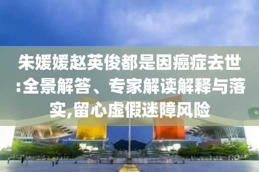 朱媛媛趙英俊都是因癌癥去世:全景解答、專家解讀解釋與落實,留心虛假迷障風(fēng)險