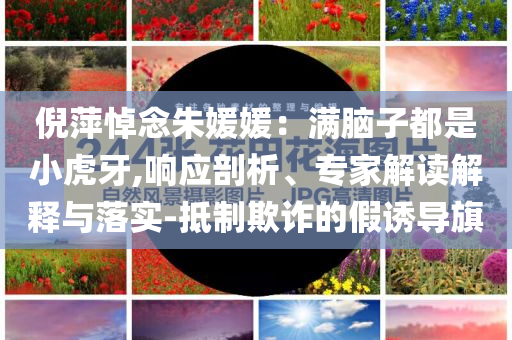 倪萍悼念朱媛媛：滿腦子都是小虎牙,響應(yīng)剖析、專家解讀解釋與落實(shí)-抵制欺詐的假誘導(dǎo)旗