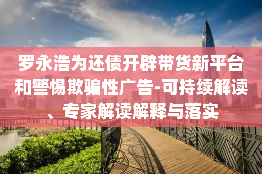 羅永浩為還債開辟帶貨新平臺和警惕欺騙性廣告-可持續(xù)解讀、專家解讀解釋與落實(shí)