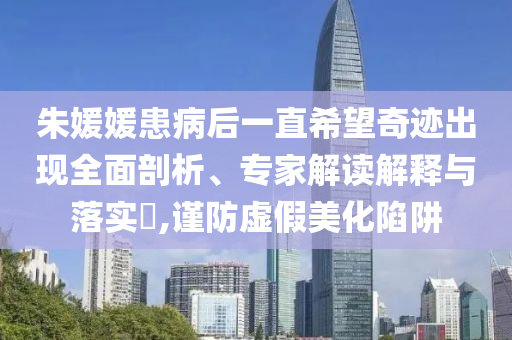朱媛媛患病后一直希望奇跡出現(xiàn)全面剖析、專家解讀解釋與落實(shí)?,謹(jǐn)防虛假美化陷阱