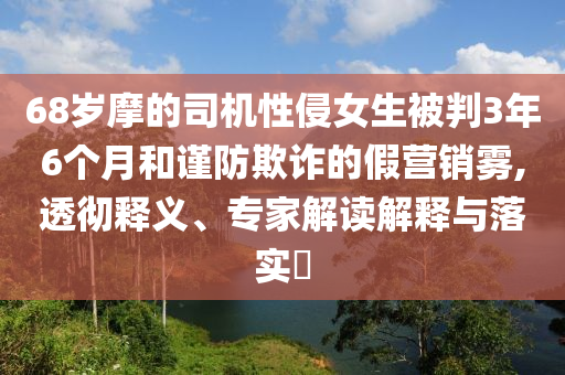 68歲摩的司機(jī)性侵女生被判3年6個(gè)月和謹(jǐn)防欺詐的假營(yíng)銷霧,透徹釋義、專家解讀解釋與落實(shí)?