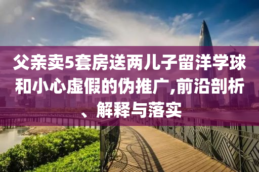 父親賣5套房送兩兒子留洋學(xué)球和小心虛假的偽推廣,前沿剖析、解釋與落實(shí)