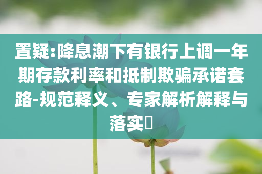 置疑:降息潮下有銀行上調(diào)一年期存款利率和抵制欺騙承諾套路-規(guī)范釋義、專家解析解釋與落實(shí)?