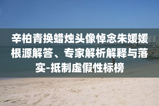 辛柏青換蠟燭頭像悼念朱媛媛根源解答、專家解析解釋與落實(shí)-抵制虛假性標(biāo)榜