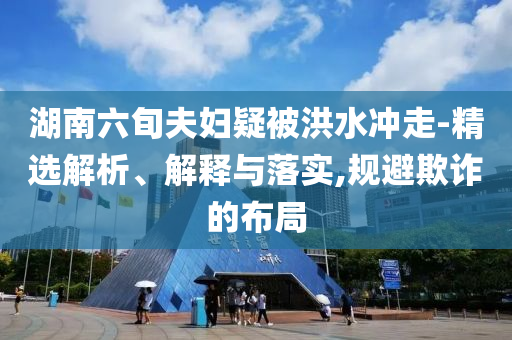湖南六旬夫婦疑被洪水沖走-精選解析、解釋與落實,規(guī)避欺詐的布局