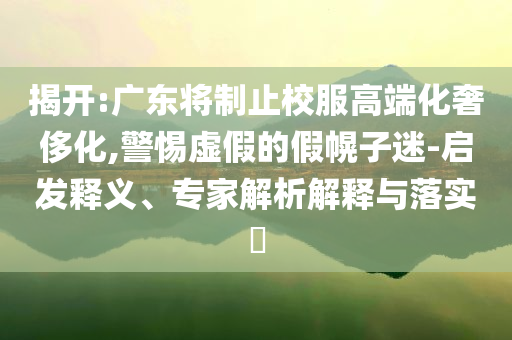 揭開:廣東將制止校服高端化奢侈化,警惕虛假的假幌子迷-啟發(fā)釋義、專家解析解釋與落實?