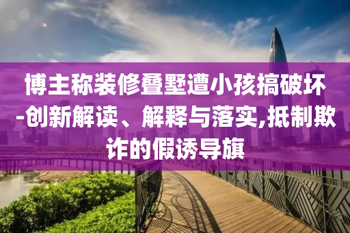 博主稱裝修疊墅遭小孩搞破壞-創(chuàng)新解讀、解釋與落實,抵制欺詐的假誘導(dǎo)旗