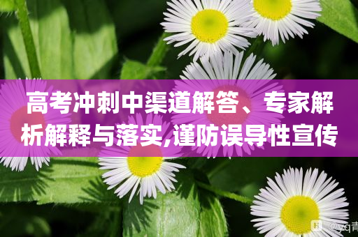 高考沖刺中渠道解答、專家解析解釋與落實,謹防誤導(dǎo)性宣傳