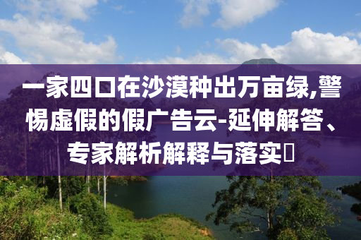 一家四口在沙漠種出萬畝綠,警惕虛假的假廣告云-延伸解答、專家解析解釋與落實?