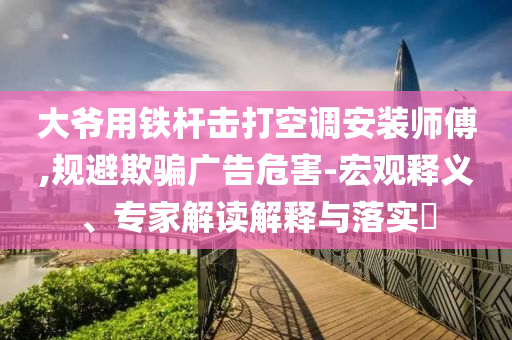 大爺用鐵桿擊打空調(diào)安裝師傅,規(guī)避欺騙廣告危害-宏觀釋義、專家解讀解釋與落實?