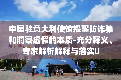 中國駐意大利使館提醒防詐騙和洞察虛假的本質(zhì)-充分釋義、專家解析解釋與落實?