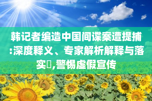 韓記者編造中國間諜案遭提捕:深度釋義、專家解析解釋與落實?,警惕虛假宣傳