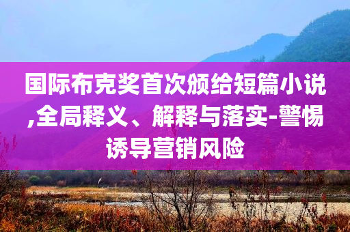 國際布克獎首次頒給短篇小說,全局釋義、解釋與落實-警惕誘導營銷風險
