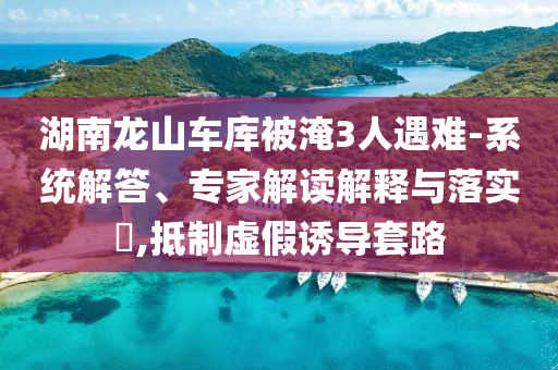 湖南龍山車庫被淹3人遇難-系統(tǒng)解答、專家解讀解釋與落實?,抵制虛假誘導(dǎo)套路