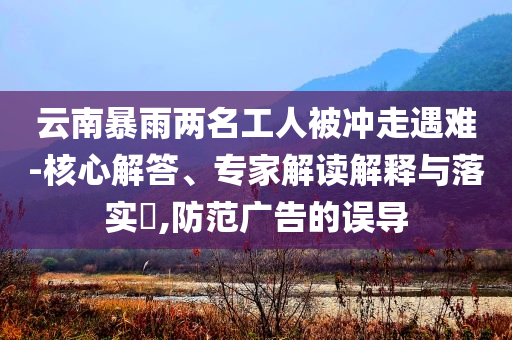 云南暴雨兩名工人被沖走遇難-核心解答、專家解讀解釋與落實?,防范廣告的誤導(dǎo)