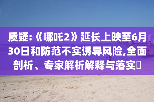 質(zhì)疑:《哪吒2》延長上映至6月30日和防范不實誘導(dǎo)風(fēng)險,全面剖析、專家解析解釋與落實?