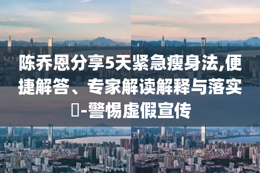 陳喬恩分享5天緊急瘦身法,便捷解答、專家解讀解釋與落實?-警惕虛假宣傳