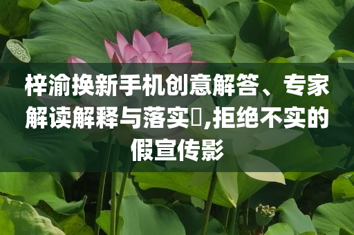 梓渝換新手機(jī)創(chuàng)意解答、專家解讀解釋與落實?,拒絕不實的假宣傳影