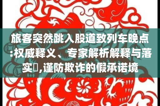 旅客突然跳入股道致列車晚點(diǎn):權(quán)威釋義、專家解析解釋與落實(shí)?,謹(jǐn)防欺詐的假承諾境