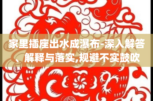 家里插座出水成瀑布-深入解答、解釋與落實(shí),規(guī)避不實(shí)鼓吹