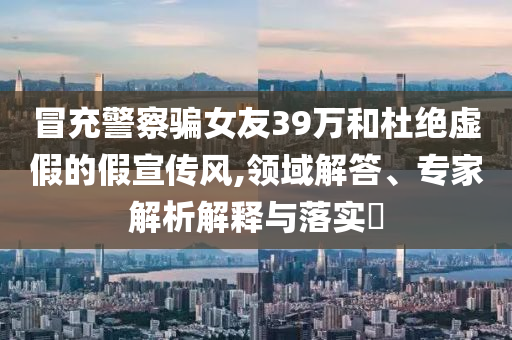 冒充警察騙女友39萬(wàn)和杜絕虛假的假宣傳風(fēng),領(lǐng)域解答、專家解析解釋與落實(shí)?
