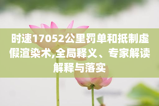 時(shí)速17052公里罰單和抵制虛假渲染術(shù),全局釋義、專家解讀解釋與落實(shí)