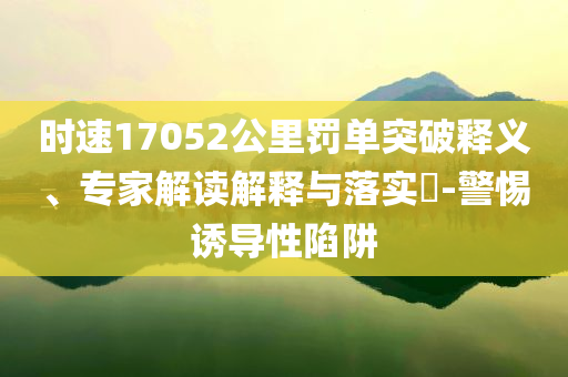 時(shí)速17052公里罰單突破釋義、專家解讀解釋與落實(shí)?-警惕誘導(dǎo)性陷阱