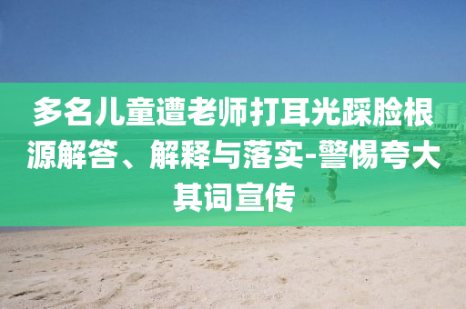 多名兒童遭老師打耳光踩臉根源解答、解釋與落實-警惕夸大其詞宣傳