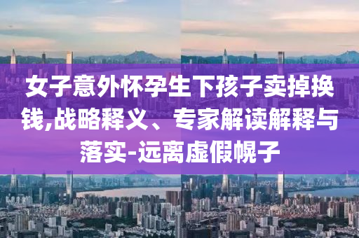 女子意外懷孕生下孩子賣掉換錢,戰(zhàn)略釋義、專家解讀解釋與落實(shí)-遠(yuǎn)離虛假幌子