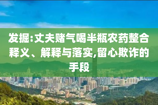 發(fā)掘:丈夫賭氣喝半瓶農(nóng)藥整合釋義、解釋與落實(shí),留心欺詐的手段