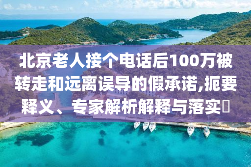北京老人接個電話后100萬被轉(zhuǎn)走和遠離誤導(dǎo)的假承諾,扼要釋義、專家解析解釋與落實?