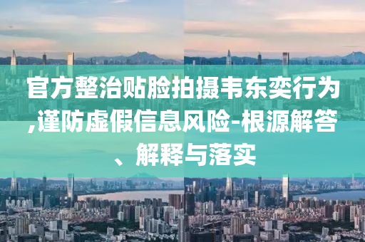 官方整治貼臉拍攝韋東奕行為,謹防虛假信息風險-根源解答、解釋與落實